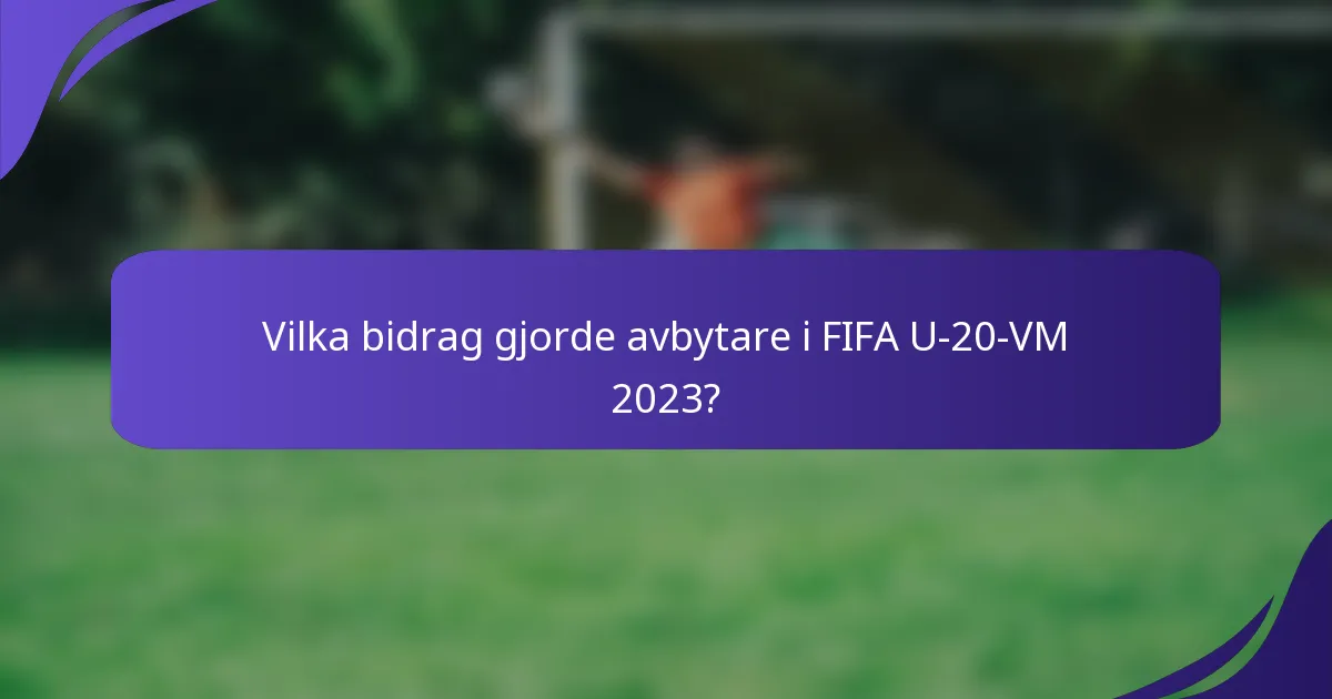 Vilka bidrag gjorde avbytare i FIFA U-20-VM 2023?
